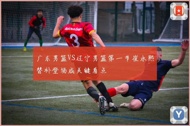 广东男篮VS辽宁男篮第一节崔永熙替补登场成关键看点