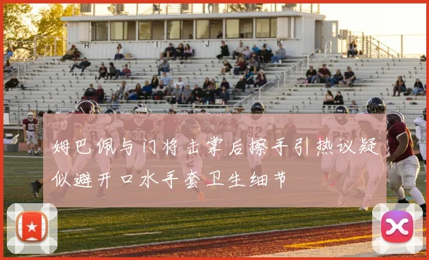 姆巴佩与门将击掌后擦手引热议疑似避开口水手套卫生细节