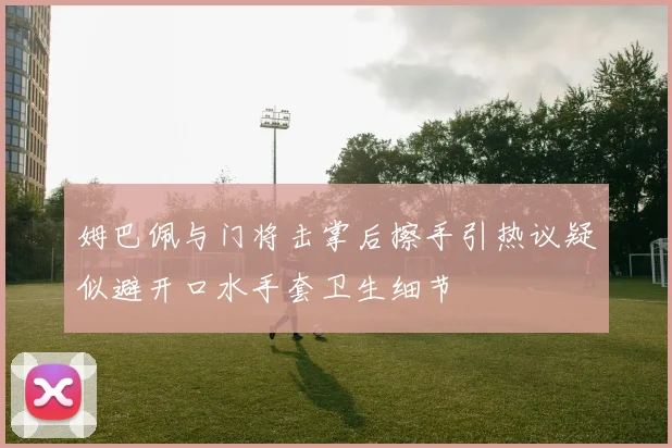 姆巴佩与门将击掌后擦手引热议疑似避开口水手套卫生细节