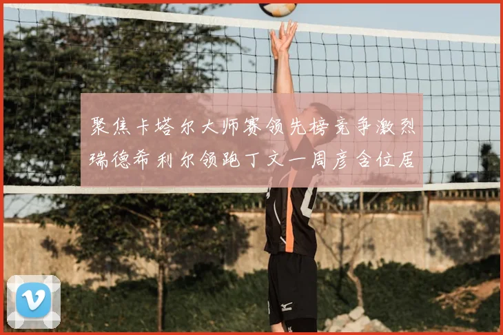 聚焦卡塔尔大师赛领先榜竞争激烈瑞德希利尔领跑丁文一周彦含位居T27