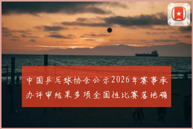 中国乒乓球协会公示2026年赛事承办评审结果多项全国性比赛落地确定