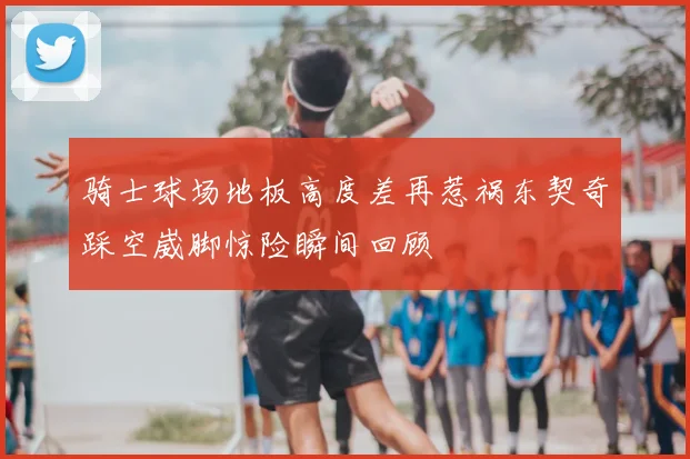 骑士球场地板高度差再惹祸东契奇踩空崴脚惊险瞬间回顾