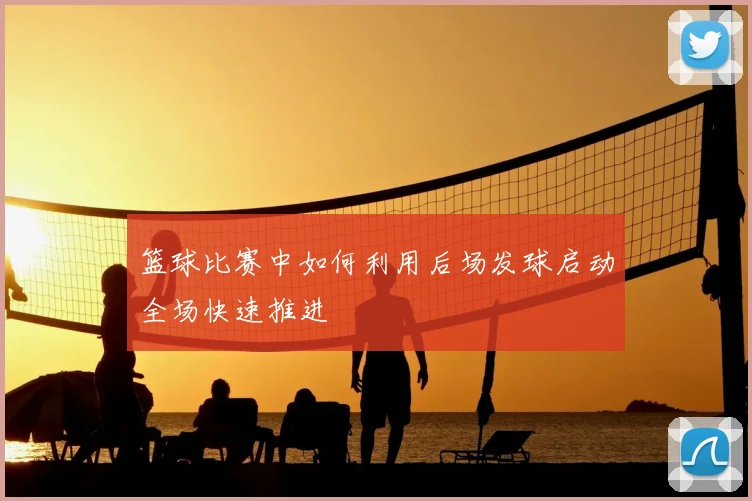 篮球比赛中如何利用后场发球启动全场快速推进