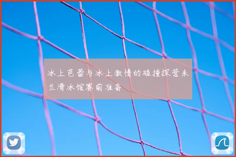 冰上芭蕾与冰上激情的碰撞探营米兰滑冰馆赛前准备