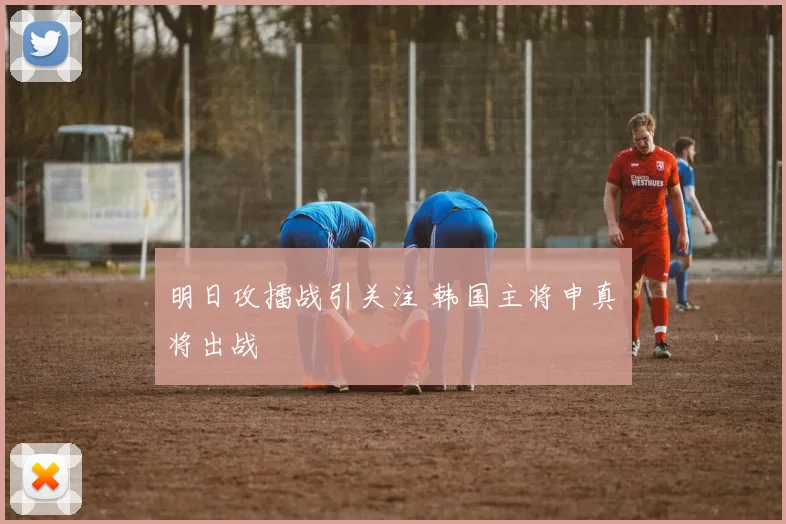明日攻擂战引关注 韩国主将申真谞将出战