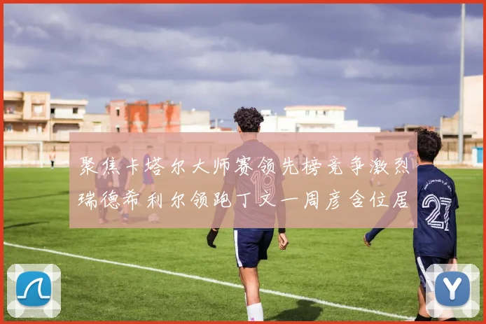 聚焦卡塔尔大师赛领先榜竞争激烈瑞德希利尔领跑丁文一周彦含位居T27