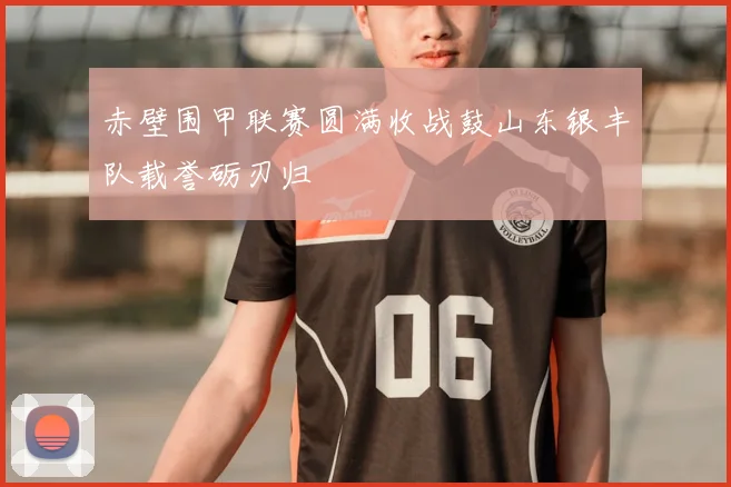 赤壁围甲联赛圆满收战鼓山东银丰队载誉砺刃归