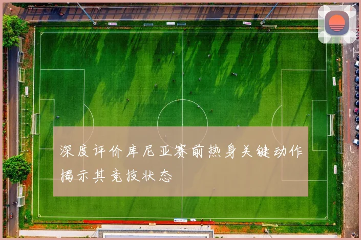 深度评价库尼亚赛前热身关键动作揭示其竞技状态