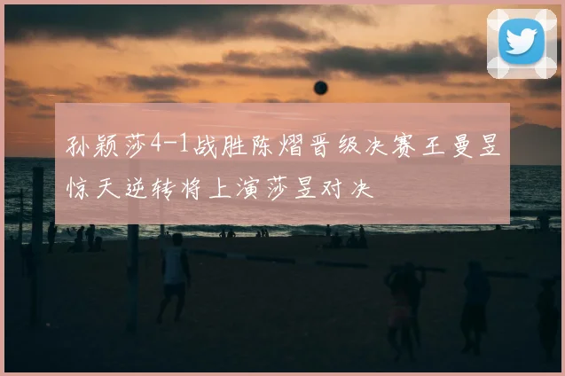 孙颖莎4-1战胜陈熠晋级决赛王曼昱惊天逆转将上演莎昱对决
