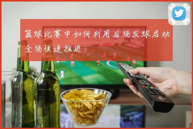 篮球比赛中如何利用后场发球启动全场快速推进