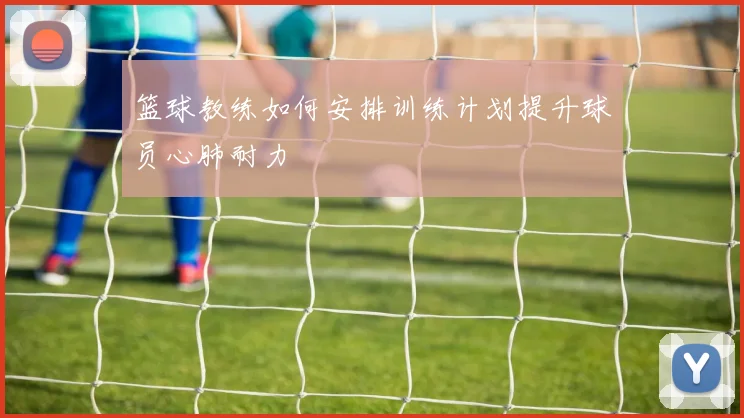 篮球教练如何安排训练计划提升球员心肺耐力